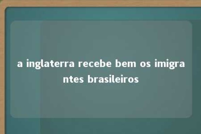 a inglaterra recebe bem os imigrantes brasileiros 