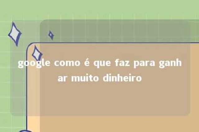 google como é que faz para ganhar muito dinheiro 