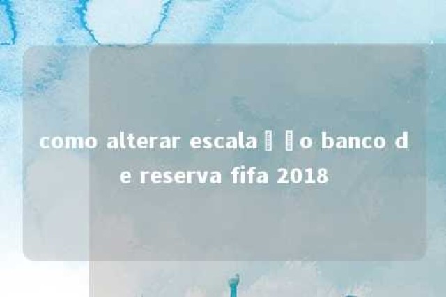 como alterar escalação banco de reserva fifa 2018 