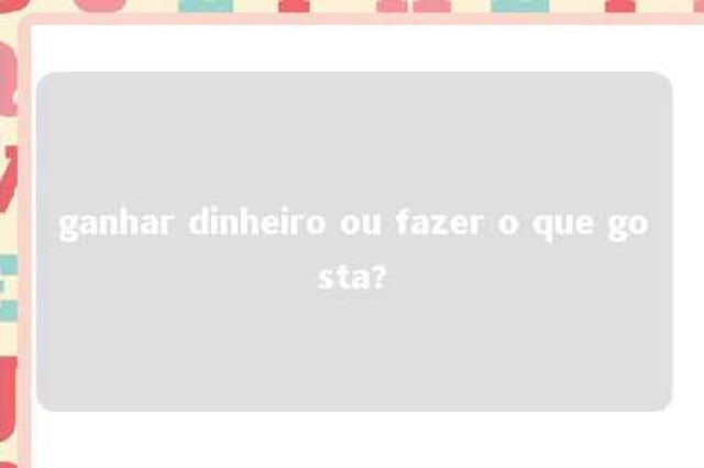 ganhar dinheiro ou fazer o que gosta? 