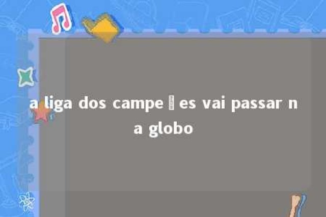 a liga dos campeões vai passar na globo 