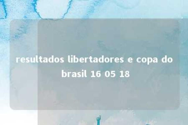 resultados libertadores e copa do brasil 16 05 18 