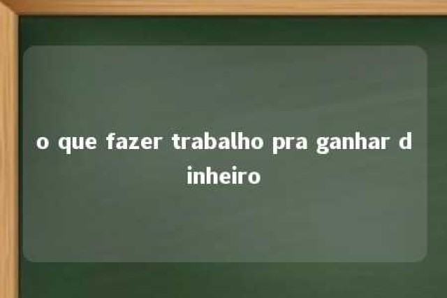 o que fazer trabalho pra ganhar dinheiro 