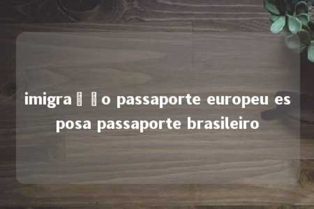 imigração passaporte europeu esposa passaporte brasileiro 