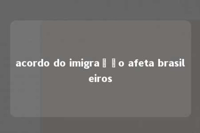 acordo do imigração afeta brasileiros 