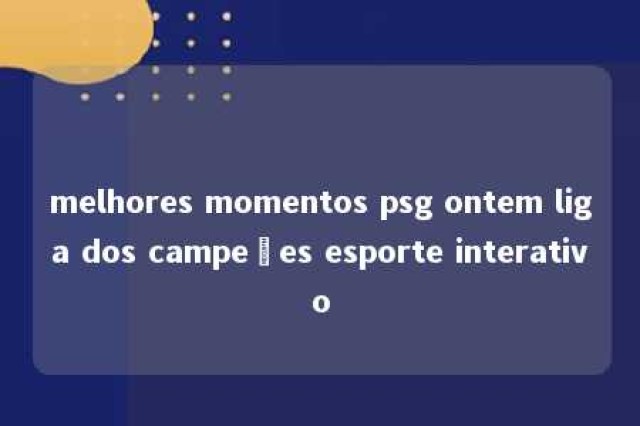 melhores momentos psg ontem liga dos campeões esporte interativo 