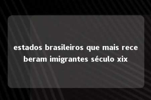 estados brasileiros que mais receberam imigrantes século xix 