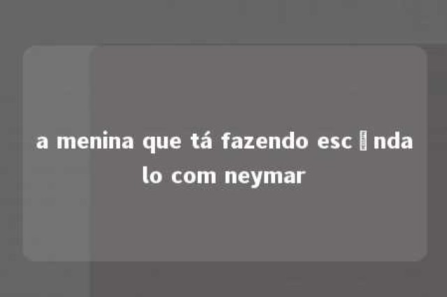 a menina que tá fazendo escândalo com neymar 