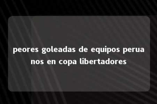 peores goleadas de equipos peruanos en copa libertadores 