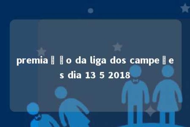 premiação da liga dos campeões dia 13 5 2018 