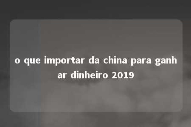 o que importar da china para ganhar dinheiro 2019 