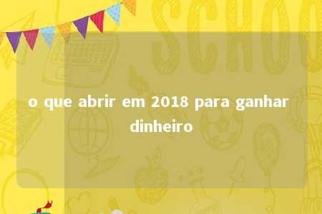 o que abrir em 2018 para ganhar dinheiro 