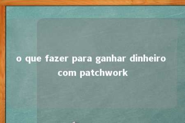 o que fazer para ganhar dinheiro com patchwork 