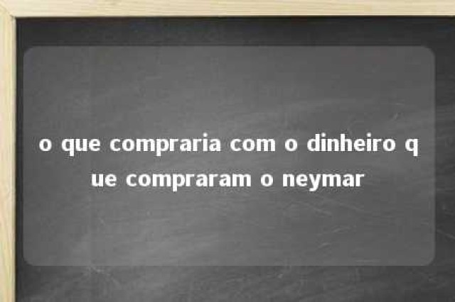 o que compraria com o dinheiro que compraram o neymar 