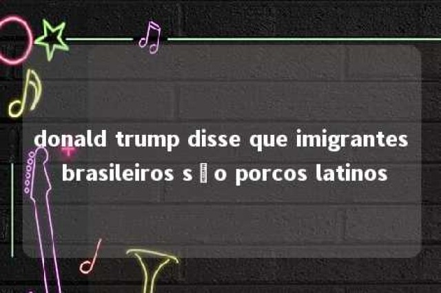 donald trump disse que imigrantes brasileiros são porcos latinos 