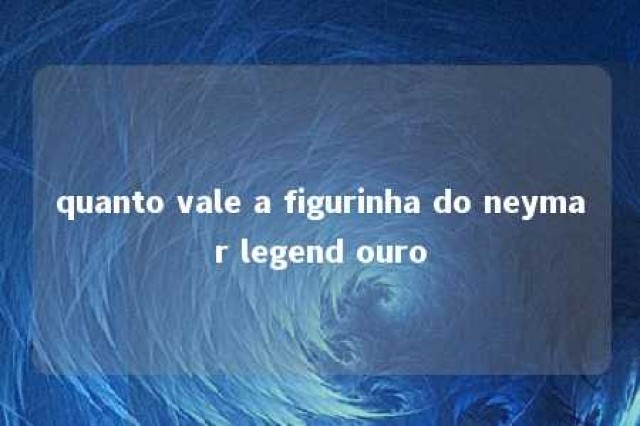 quanto vale a figurinha do neymar legend ouro 