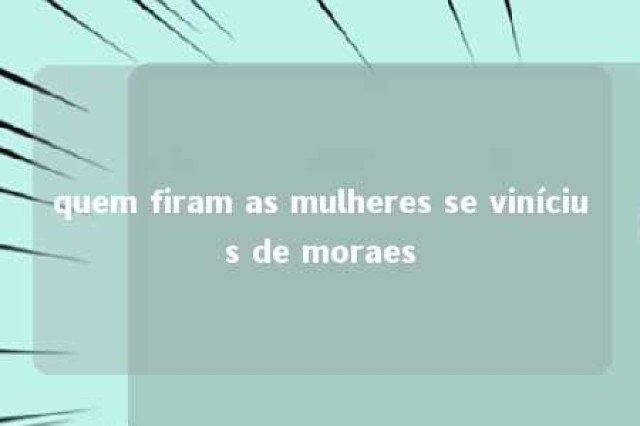 quem firam as mulheres se vinícius de moraes 