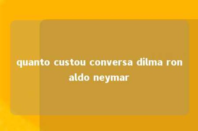 quanto custou conversa dilma ronaldo neymar 