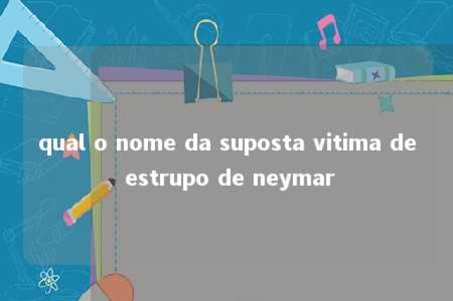 qual o nome da suposta vitima de estrupo de neymar 