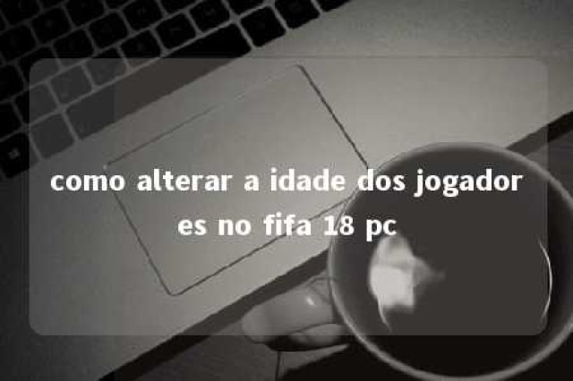 como alterar a idade dos jogadores no fifa 18 pc 