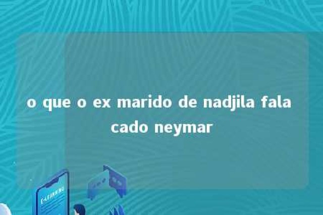 o que o ex marido de nadjila fala cado neymar 