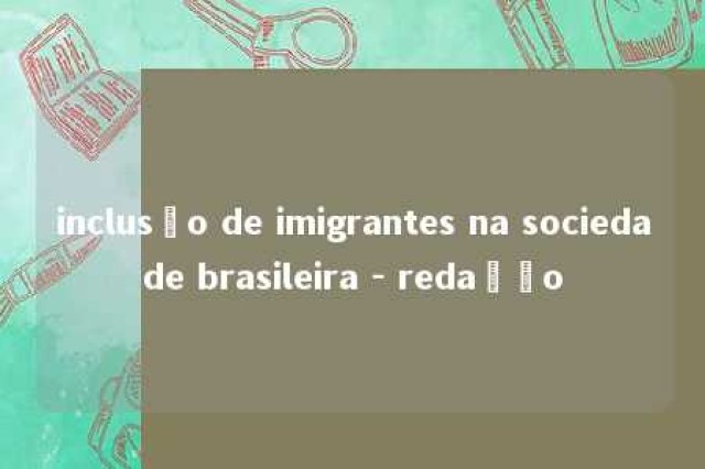 inclusão de imigrantes na sociedade brasileira - redação 