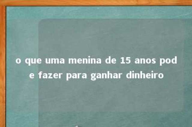 o que uma menina de 15 anos pode fazer para ganhar dinheiro 