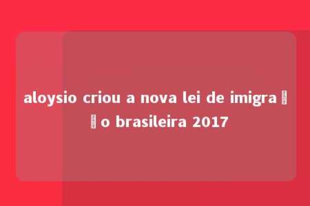 aloysio criou a nova lei de imigração brasileira 2017 