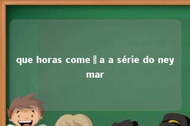 que horas começa a série do neymar 