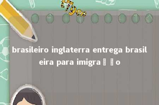 brasileiro inglaterra entrega brasileira para imigração 