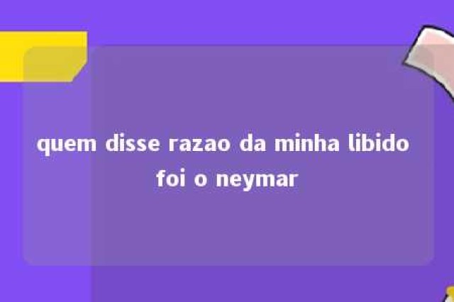 quem disse razao da minha libido foi o neymar 