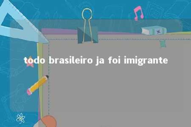 todo brasileiro ja foi imigrante 