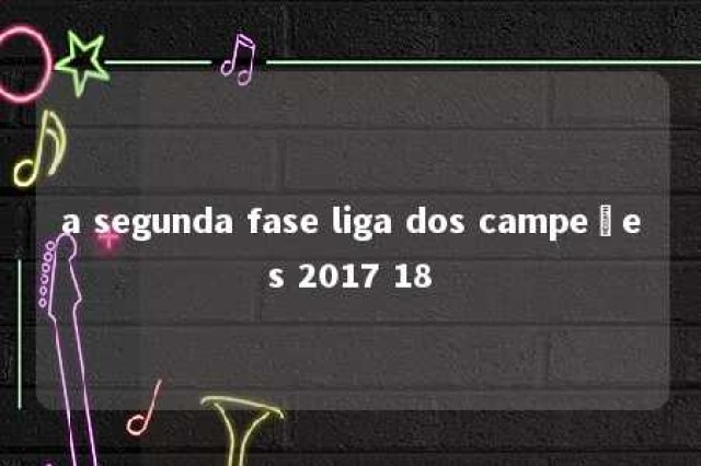 a segunda fase liga dos campeões 2017 18 