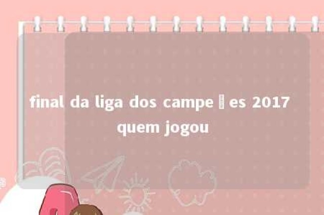 final da liga dos campeões 2017 quem jogou 