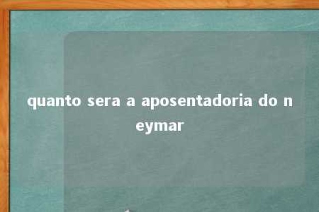 quanto sera a aposentadoria do neymar 