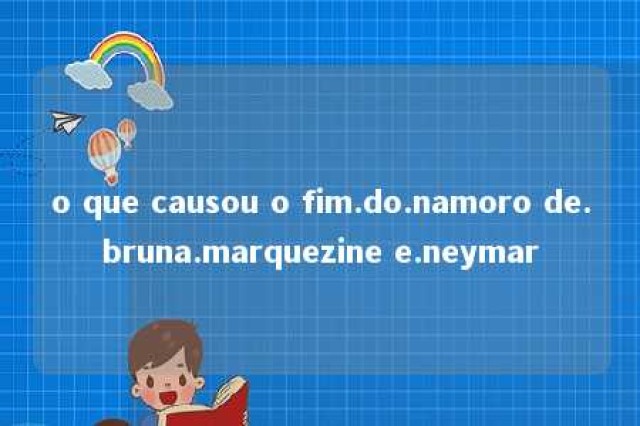 o que causou o fim.do.namoro de.bruna.marquezine e.neymar 