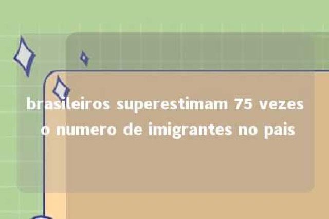 brasileiros superestimam 75 vezes o numero de imigrantes no pais 