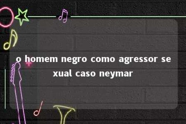 o homem negro como agressor sexual caso neymar 