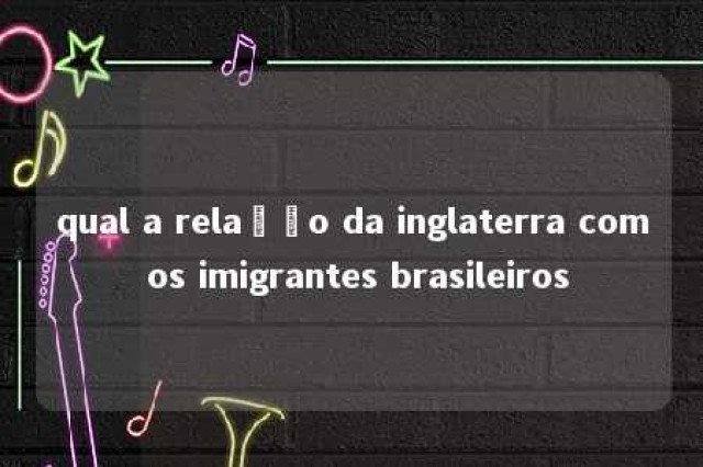 qual a relação da inglaterra com os imigrantes brasileiros 