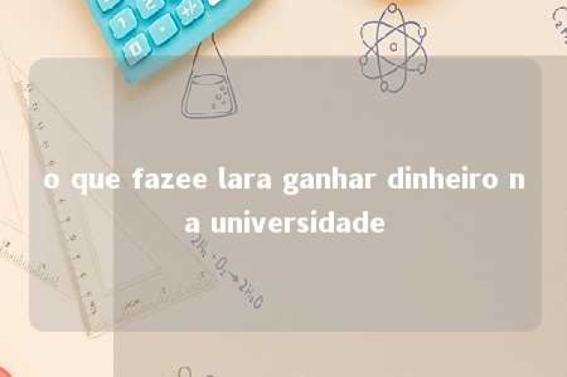 o que fazee lara ganhar dinheiro na universidade 