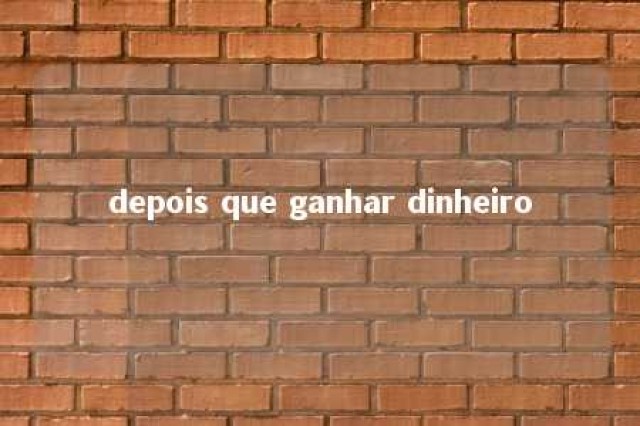 depois que ganhar dinheiro 