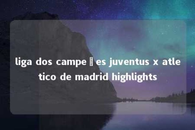 liga dos campeões juventus x atletico de madrid highlights 