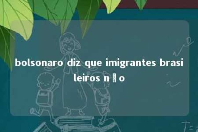 bolsonaro diz que imigrantes brasileiros não 