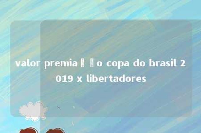 valor premiação copa do brasil 2019 x libertadores 