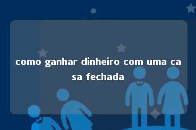 como ganhar dinheiro com uma casa fechada 