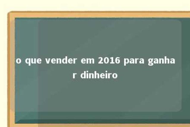 o que vender em 2016 para ganhar dinheiro 