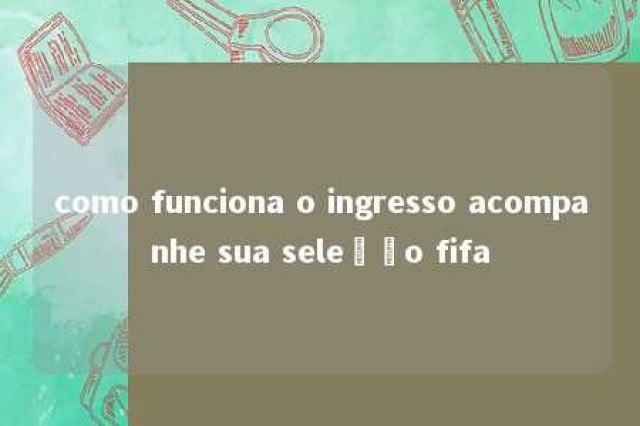 como funciona o ingresso acompanhe sua seleção fifa 