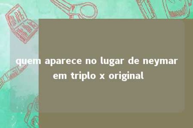 quem aparece no lugar de neymar em triplo x original 