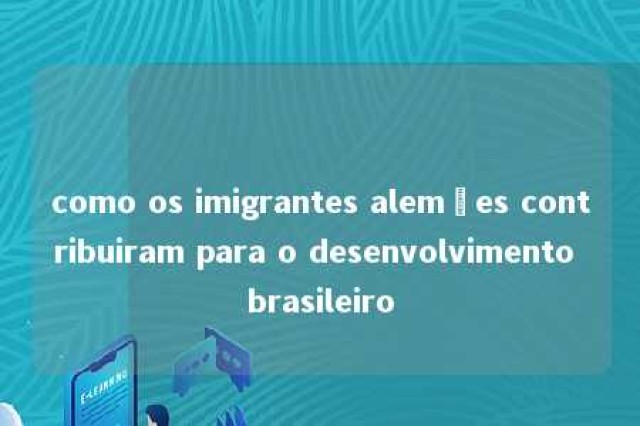 como os imigrantes alemães contribuiram para o desenvolvimento brasileiro 