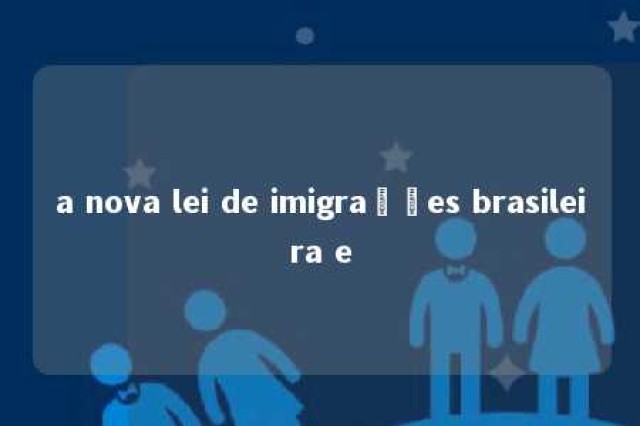 a nova lei de imigrações brasileira e 